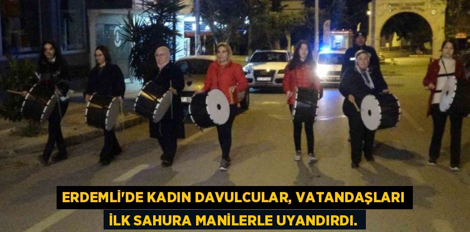 ERDEMLİ’DE KADIN DAVULCULAR, VATANDAŞLARI İLK SAHURA MANİLERLE UYANDIRDI.