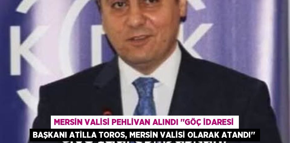 MERSİN VALİSİ PEHLİVAN ALINDI ‘’GÖÇ İDARESİ BAŞKANI ATİLLA TOROS, MERSİN VALİSİ OLARAK ATANDI’’