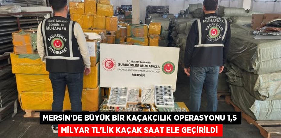 MERSİN’DE BÜYÜK BİR KAÇAKÇILIK OPERASYONU 1,5 MİLYAR TL’LİK KAÇAK SAAT ELE GEÇİRİLDİ