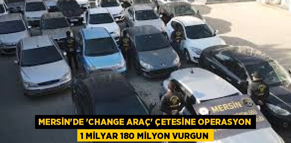 MERSİN’DE 'CHANGE ARAÇ' ÇETESİNE OPERASYON 1 MİLYAR 180 MİLYON VURGUN