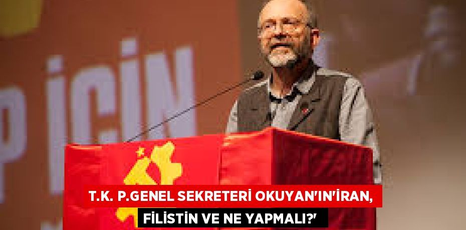 T.K. P.GENEL SEKRETERİ OKUYAN’IN“İRAN, FİLİSTİN VE NE YAPMALI?” 