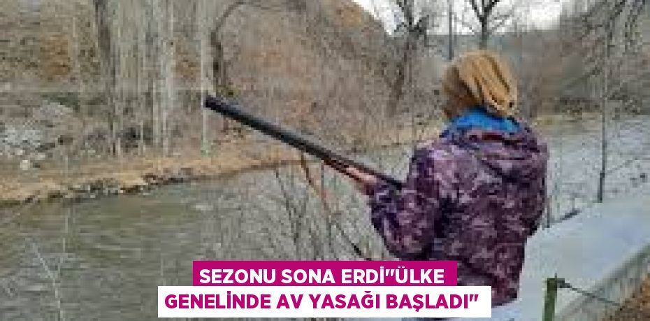 SEZONU SONA ERDİ’’ÜLKE GENELİNDE AV YASAĞI BAŞLADI’’