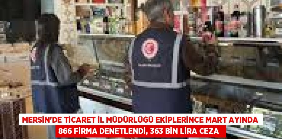 MERSİN'DE TİCARET İL MÜDÜRLÜĞÜ EKİPLERİNCE MART AYINDA 866 FİRMA DENETLENDİ, 363 BİN LİRA CEZA 