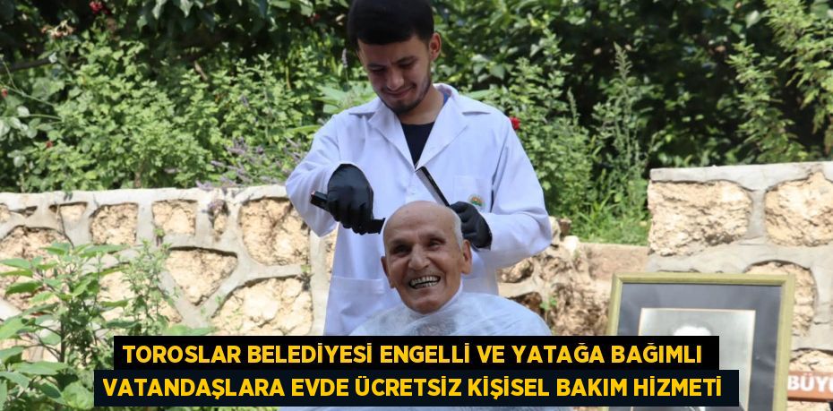 TOROSLAR BELEDİYESİ ENGELLİ VE YATAĞA BAĞIMLI VATANDAŞLARA EVDE ÜCRETSİZ KİŞİSEL BAKIM HİZMETİ