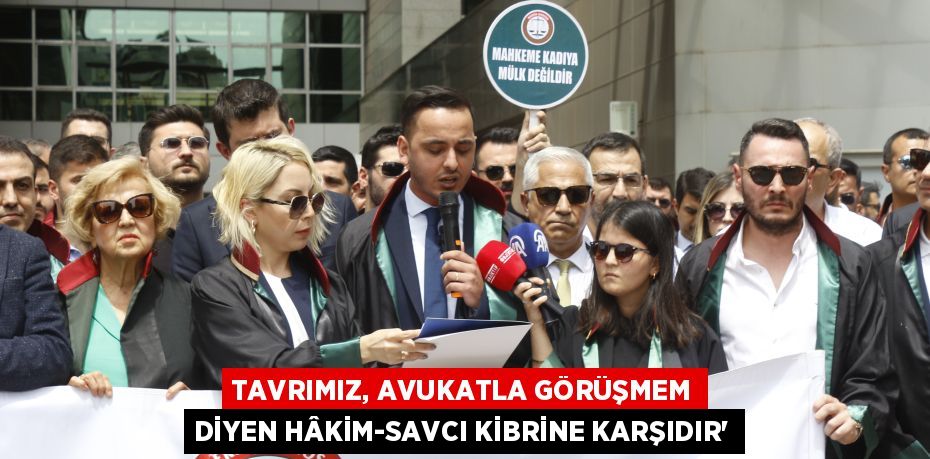 TAVRIMIZ, AVUKATLA GÖRÜŞMEM DİYEN HÂKİM-SAVCI KİBRİNE KARŞIDIR”