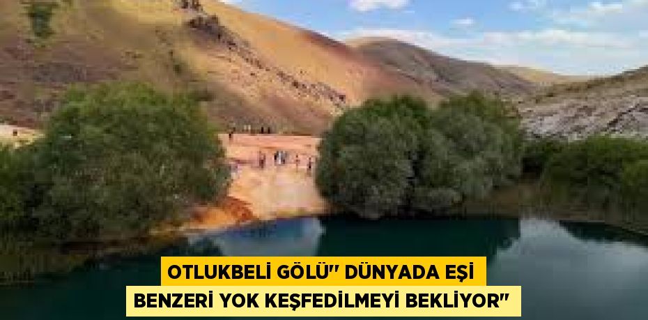 OTLUKBELİ GÖLÜ’’ DÜNYADA EŞİ BENZERİ YOK KEŞFEDİLMEYİ BEKLİYOR’’