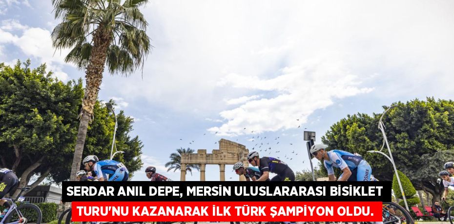 SERDAR ANIL DEPE, MERSİN ULUSLARARASI BİSİKLET TURU'NU KAZANARAK İLK TÜRK ŞAMPİYON OLDU.