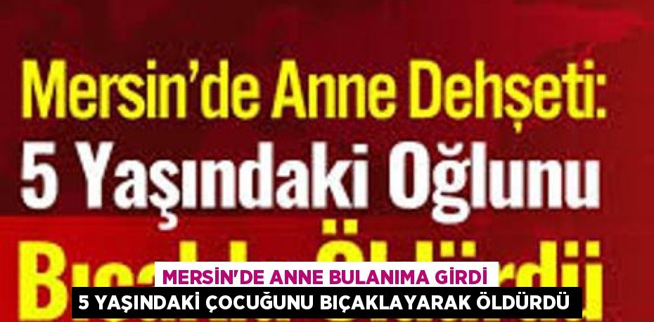 MERSİN’DE ANNE BULANIMA GİRDİ 5 YAŞINDAKİ ÇOCUĞUNU BIÇAKLAYARAK ÖLDÜRDÜ