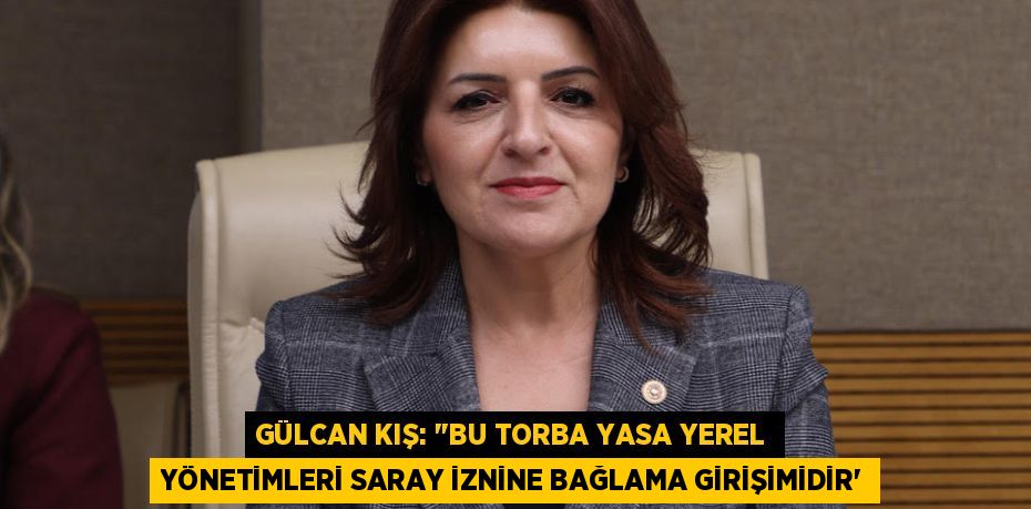 GÜLCAN KIŞ: “”BU TORBA YASA YEREL YÖNETİMLERİ SARAY İZNİNE BAĞLAMA GİRİŞİMİDİR”