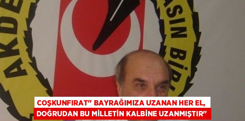 COŞKUNFIRAT’’ BAYRAĞIMIZA UZANAN HER EL, DOĞRUDAN BU MİLLETİN KALBİNE UZANMIŞTIR’’