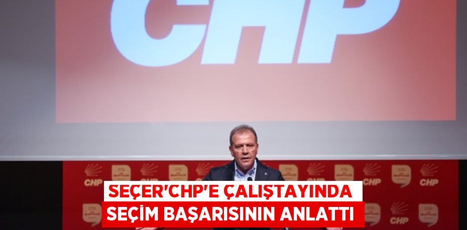 SEÇER‘CHP’E ÇALIŞTAYINDA SEÇİM BAŞARISININ ANLATTI