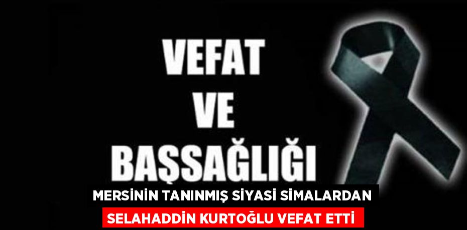 MERSİNİN TANINMIŞ SİYASİ SİMALARDAN SELAHADDİN KURTOĞLU VEFAT ETTİ