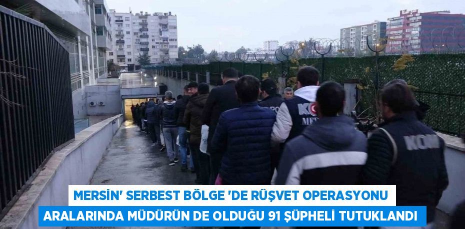 MERSİN’ SERBEST BÖLGE ‘DE RÜŞVET OPERASYONU ARALARINDA MÜDÜRÜN DE OLDUĞU 91 ŞÜPHELİ TUTUKLANDI