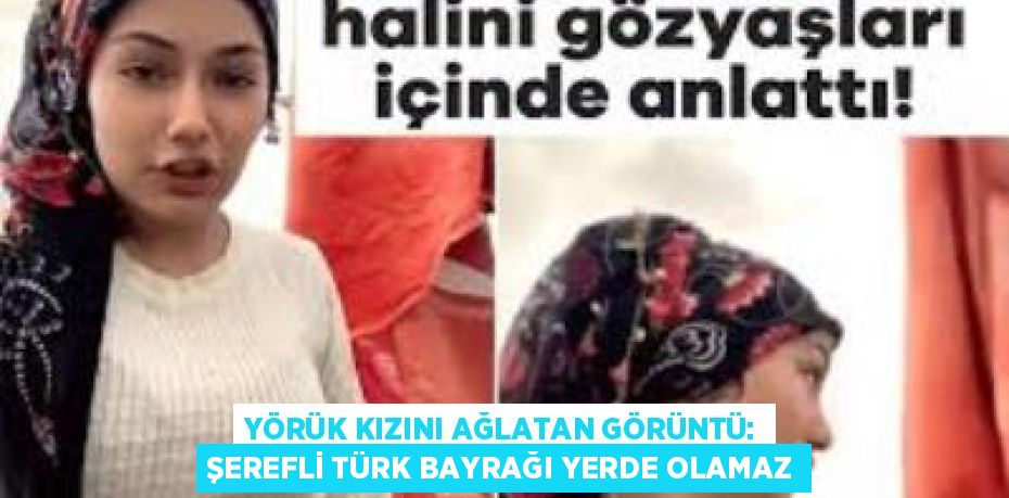 YÖRÜK KIZINI AĞLATAN GÖRÜNTÜ: ŞEREFLİ TÜRK BAYRAĞI YERDE OLAMAZ
