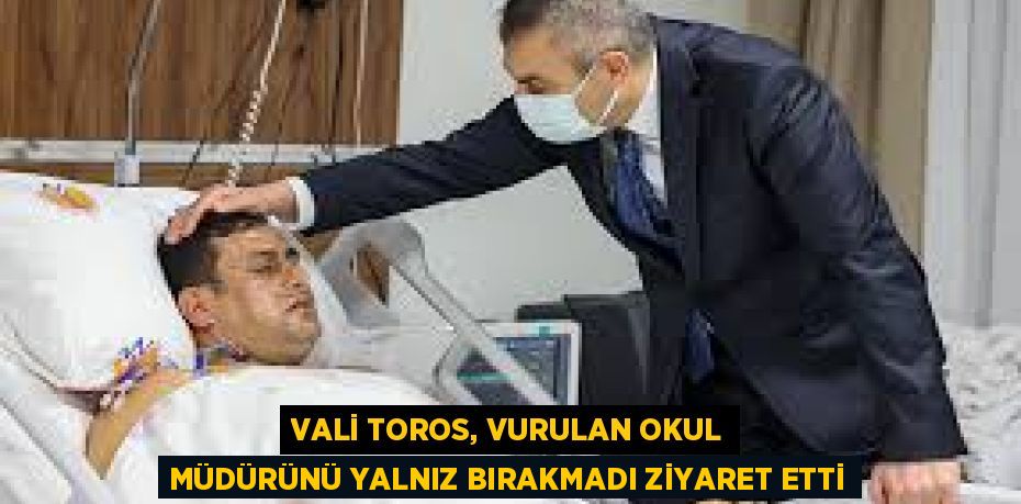 VALİ TOROS, VURULAN OKUL MÜDÜRÜNÜ YALNIZ BIRAKMADI ZİYARET ETTİ