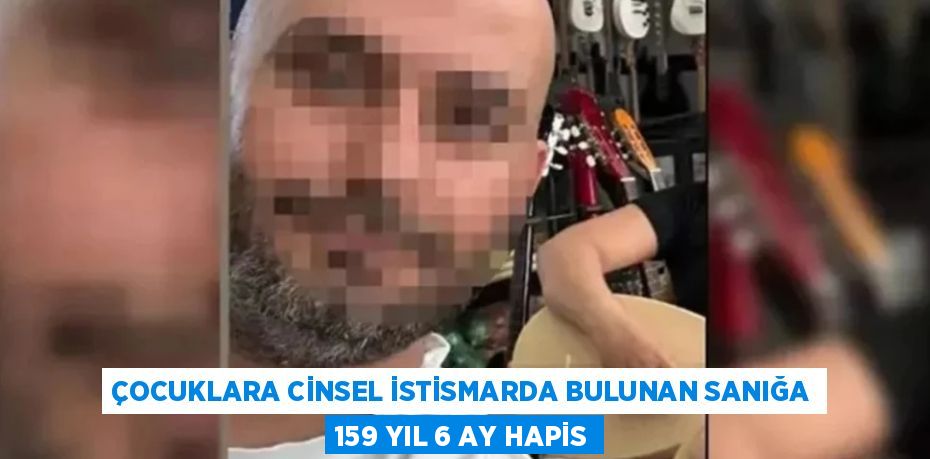 ÇOCUKLARA CİNSEL İSTİSMARDA BULUNAN SANIĞA 159 YIL 6 AY HAPİS