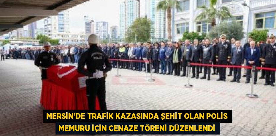 MERSİN'DE TRAFİK KAZASINDA ŞEHİT OLAN POLİS MEMURU İÇİN CENAZE TÖRENİ DÜZENLENDİ