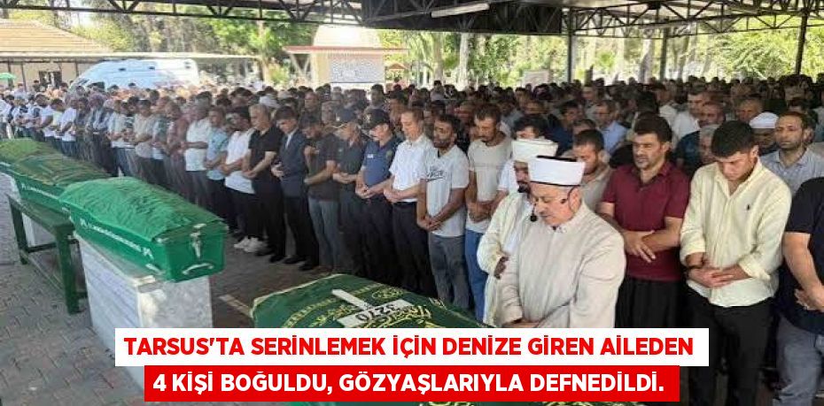 TARSUS'TA SERİNLEMEK İÇİN DENİZE GİREN AİLEDEN 4 KİŞİ BOĞULDU, GÖZYAŞLARIYLA DEFNEDİLDİ.