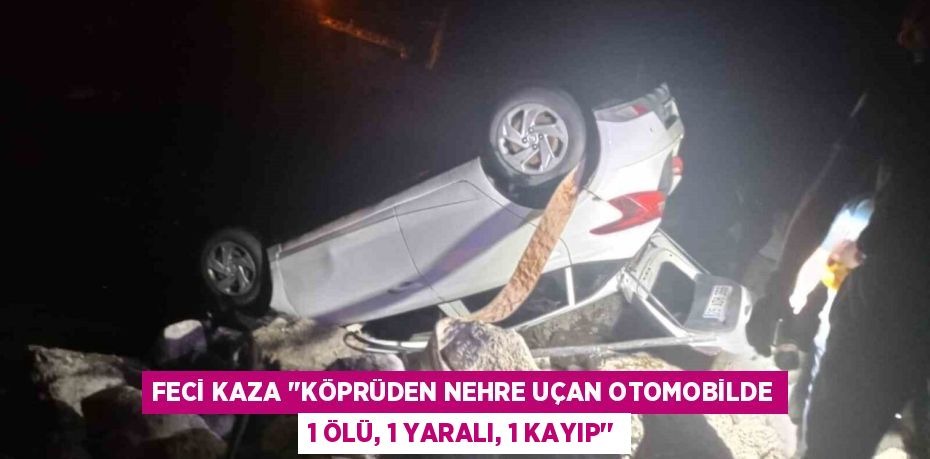 FECİ KAZA ‘’KÖPRÜDEN NEHRE UÇAN OTOMOBİLDE 1 ÖLÜ, 1 YARALI, 1 KAYIP’’