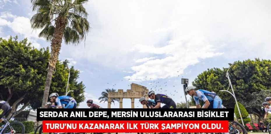 SERDAR ANIL DEPE, MERSİN ULUSLARARASI BİSİKLET TURU'NU KAZANARAK İLK TÜRK ŞAMPİYON OLDU.
