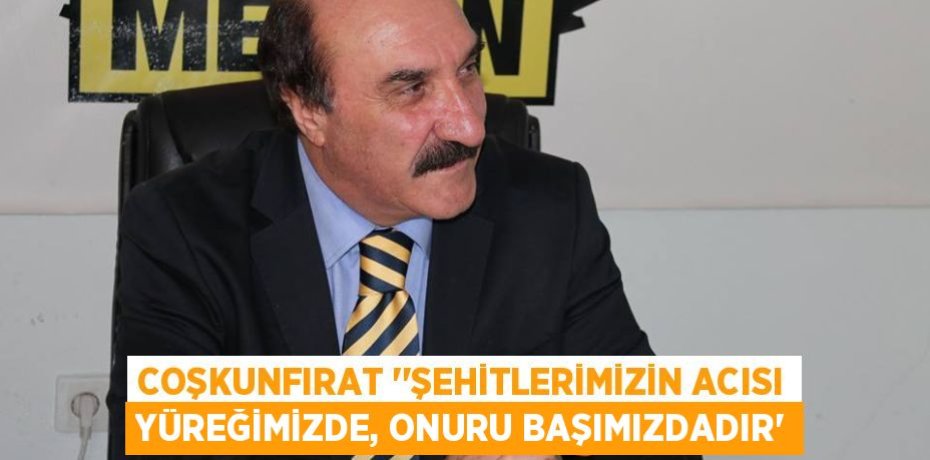 COŞKUNFIRAT ‘’ŞEHİTLERİMİZİN ACISI YÜREĞİMİZDE, ONURU BAŞIMIZDADIR”