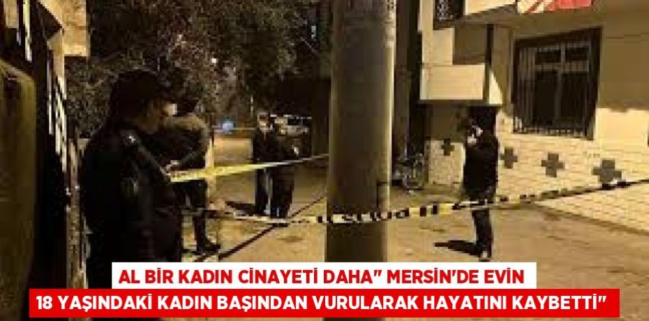 AL BİR KADIN CİNAYETİ DAHA’’ MERSİN’DE EVİN 18 YAŞINDAKİ KADIN BAŞINDAN VURULARAK HAYATINI KAYBETTİ’’