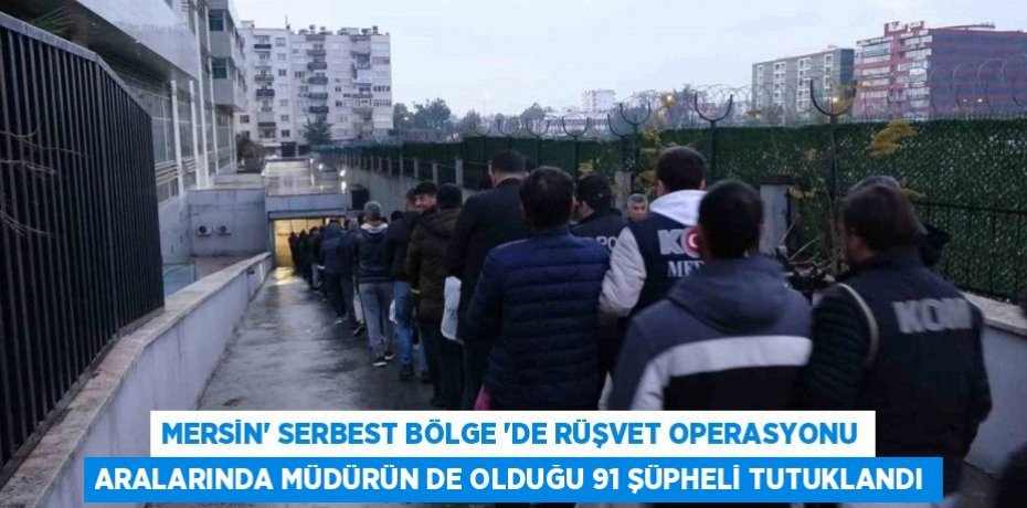 MERSİN’ SERBEST BÖLGE ‘DE RÜŞVET OPERASYONU ARALARINDA MÜDÜRÜN DE OLDUĞU 91 ŞÜPHELİ TUTUKLANDI