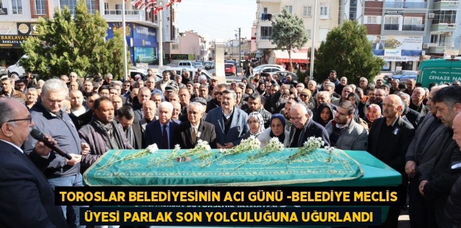 TOROSLAR BELEDİYESİNİN ACI GÜNÜ -BELEDİYE MECLİS ÜYESİ PARLAK SON YOLCULUĞUNA UĞURLANDI