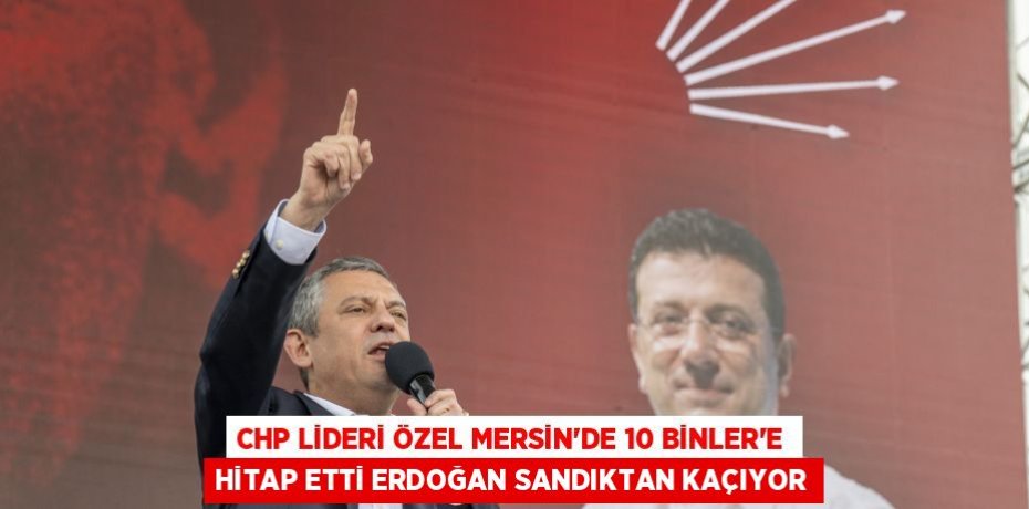 CHP LİDERİ ÖZEL MERSİN’DE 10 BİNLER’E HİTAP ETTİ ERDOĞAN SANDIKTAN KAÇIYOR