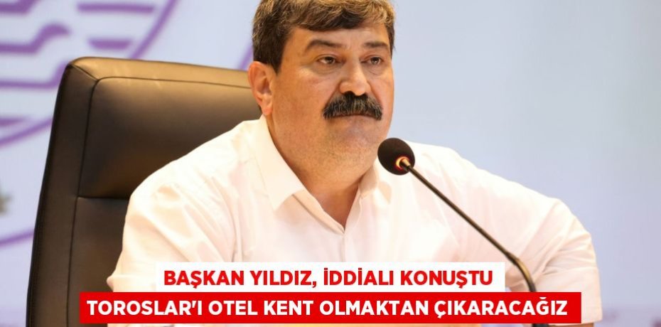 BAŞKAN YILDIZ, İDDİALI KONUŞTU TOROSLAR’I OTEL KENT OLMAKTAN ÇIKARACAĞIZ
