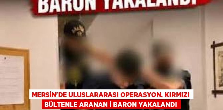 MERSİN'DE ULUSLARARASI OPERASYON. KIRMIZI BÜLTENLE ARANAN İ BARON YAKALANDI